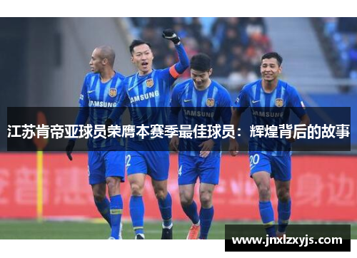 江苏肯帝亚球员荣膺本赛季最佳球员：辉煌背后的故事