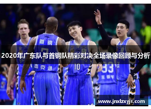 2020年广东队与首钢队精彩对决全场录像回顾与分析