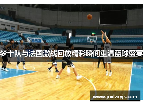 梦十队与法国激战回放精彩瞬间重温篮球盛宴