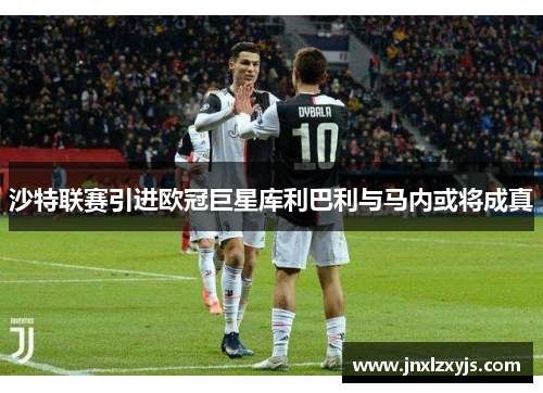 沙特联赛引进欧冠巨星库利巴利与马内或将成真