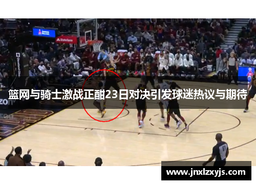 篮网与骑士激战正酣23日对决引发球迷热议与期待