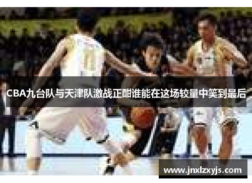 CBA九台队与天津队激战正酣谁能在这场较量中笑到最后